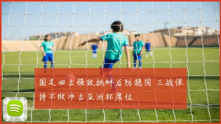 国足回击强敌挑衅后防稳固 三战保持不败冲击亚洲杯席位