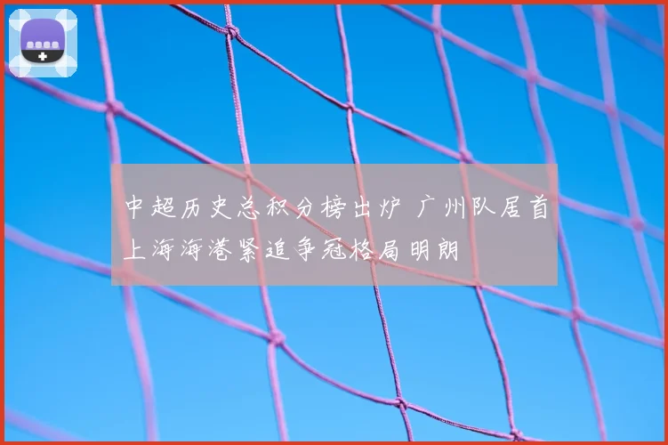 中超历史总积分榜出炉 广州队居首上海海港紧追争冠格局明朗