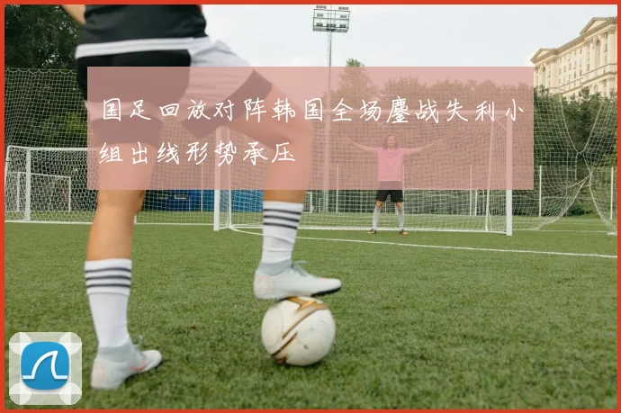 国足回放对阵韩国全场鏖战失利小组出线形势承压
