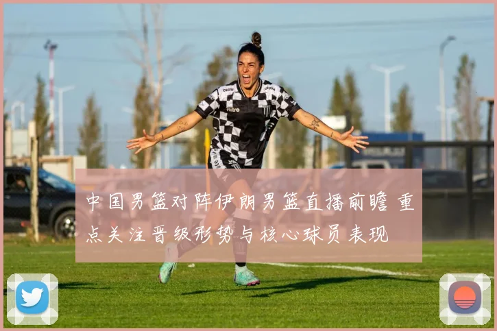 中国男篮对阵伊朗男篮直播前瞻 重点关注晋级形势与核心球员表现