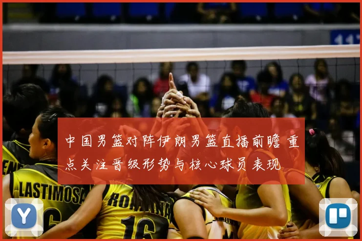 中国男篮对阵伊朗男篮直播前瞻 重点关注晋级形势与核心球员表现