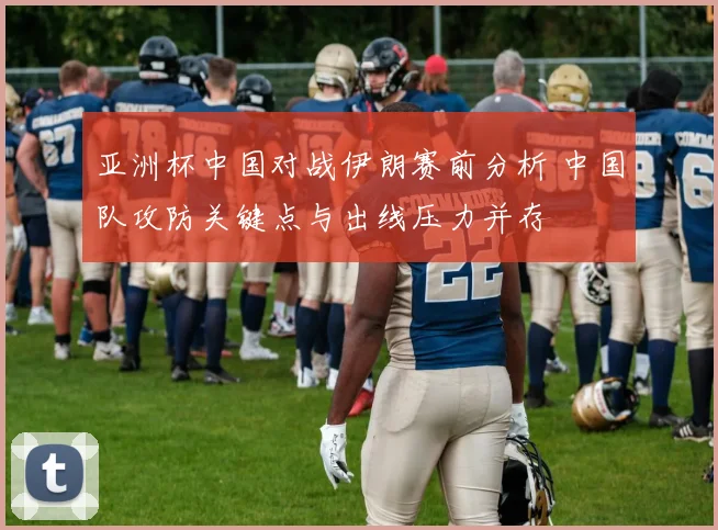 亚洲杯中国对战伊朗赛前分析 中国队攻防关键点与出线压力并存