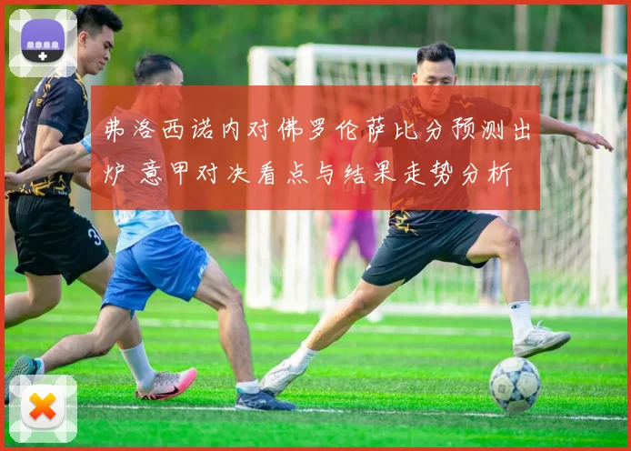 弗洛西诺内对佛罗伦萨比分预测出炉 意甲对决看点与结果走势分析